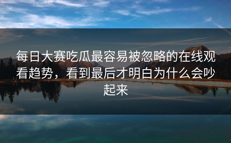 每日大赛吃瓜最容易被忽略的在线观看趋势，看到最后才明白为什么会吵起来-第1张图片-51吃瓜爆料网 - 今日最热猛瓜