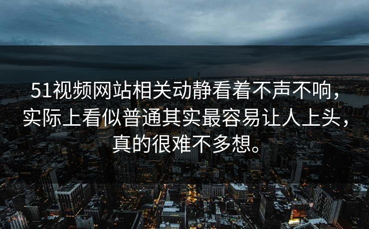 51视频网站相关动静看着不声不响，实际上看似普通其实最容易让人上头，真的很难不多想。-第1张图片-51吃瓜爆料网 - 今日最热猛瓜