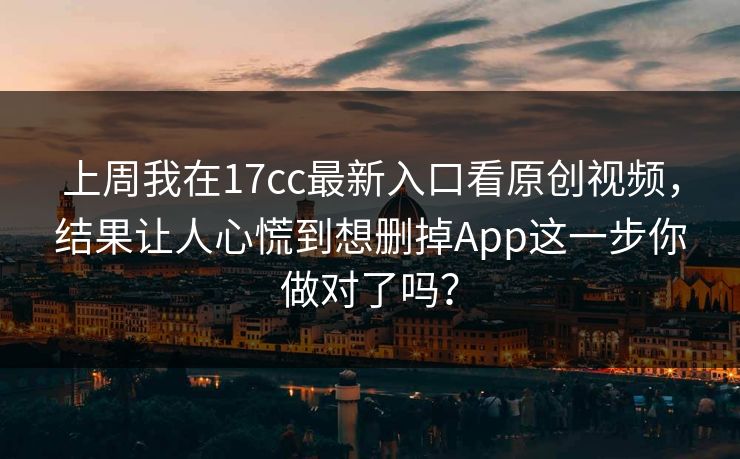上周我在17cc最新入口看原创视频，结果让人心慌到想删掉App这一步你做对了吗？-第1张图片-51吃瓜爆料网 - 今日最热猛瓜