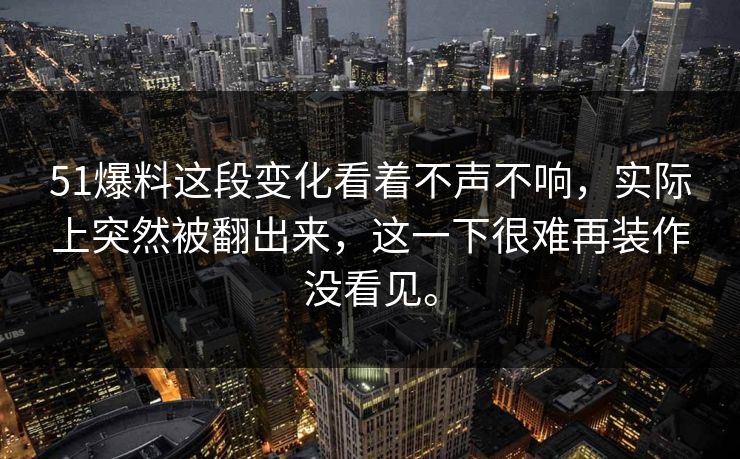 51爆料这段变化看着不声不响，实际上突然被翻出来，这一下很难再装作没看见。-第1张图片-51吃瓜爆料网 - 今日最热猛瓜