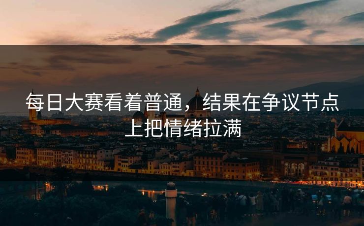 每日大赛看着普通，结果在争议节点上把情绪拉满-第1张图片-51吃瓜爆料网 - 今日最热猛瓜