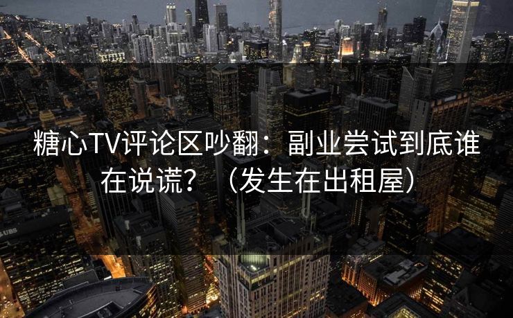 糖心TV评论区吵翻：副业尝试到底谁在说谎？（发生在出租屋）-第1张图片-51吃瓜爆料网 - 今日最热猛瓜