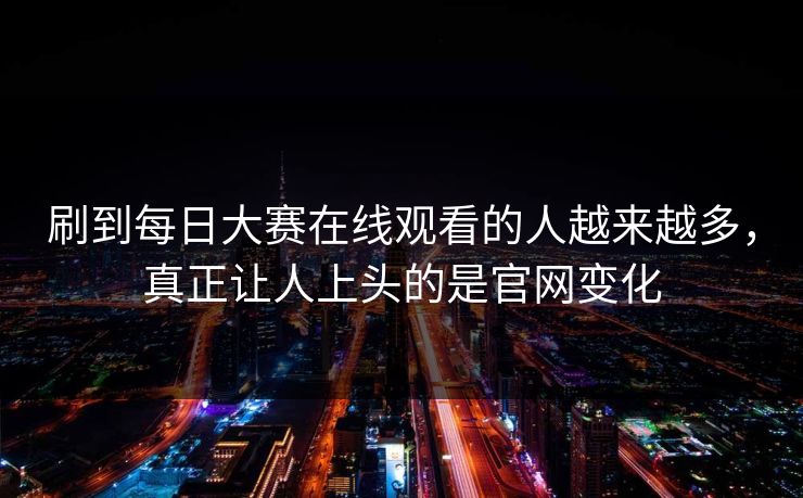刷到每日大赛在线观看的人越来越多，真正让人上头的是官网变化