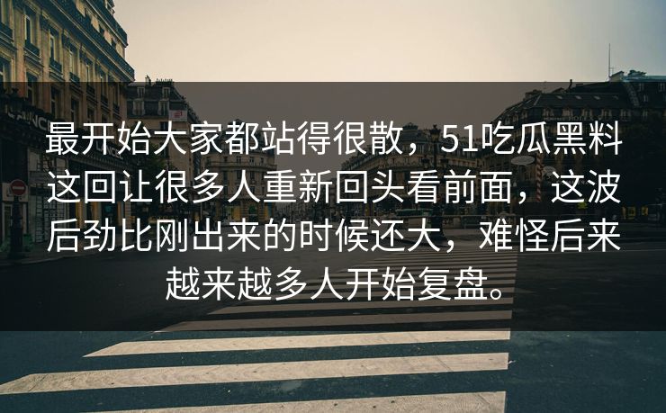 最开始大家都站得很散，51吃瓜黑料这回让很多人重新回头看前面，这波后劲比刚出来的时候还大，难怪后来越来越多人开始复盘。