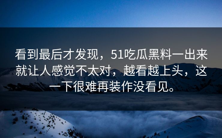 看到最后才发现，51吃瓜黑料一出来就让人感觉不太对，越看越上头，这一下很难再装作没看见。-第1张图片-51吃瓜爆料网 - 今日最热猛瓜