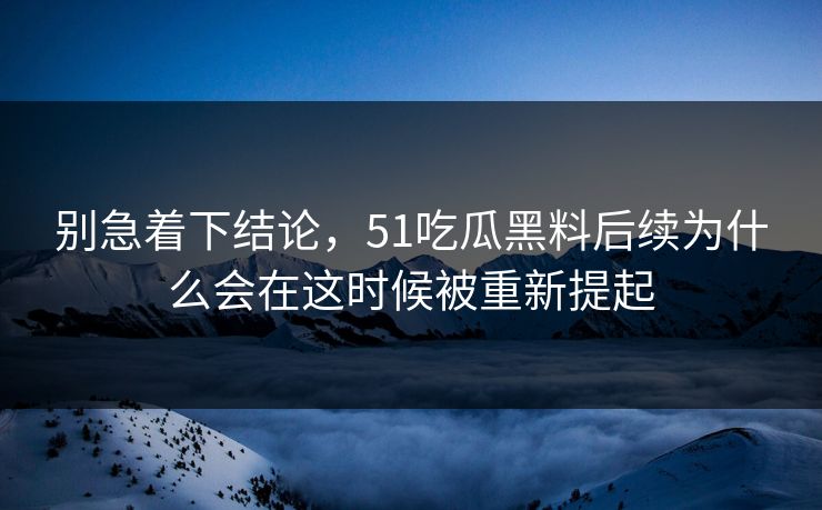 别急着下结论，51吃瓜黑料后续为什么会在这时候被重新提起-第1张图片-51吃瓜爆料网 - 今日最热猛瓜