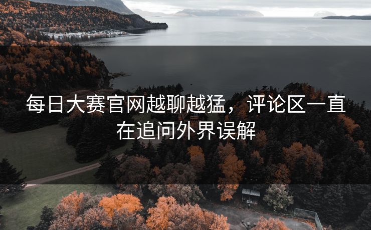 每日大赛官网越聊越猛，评论区一直在追问外界误解-第1张图片-51吃瓜爆料网 - 今日最热猛瓜
