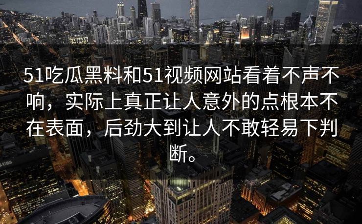 51吃瓜黑料和51视频网站看着不声不响，实际上真正让人意外的点根本不在表面，后劲大到让人不敢轻易下判断。-第1张图片-51吃瓜爆料网 - 今日最热猛瓜