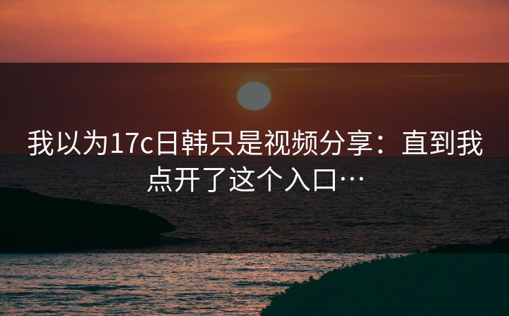 我以为17c日韩只是视频分享：直到我点开了这个入口…-第1张图片-51吃瓜爆料网 - 今日最热猛瓜